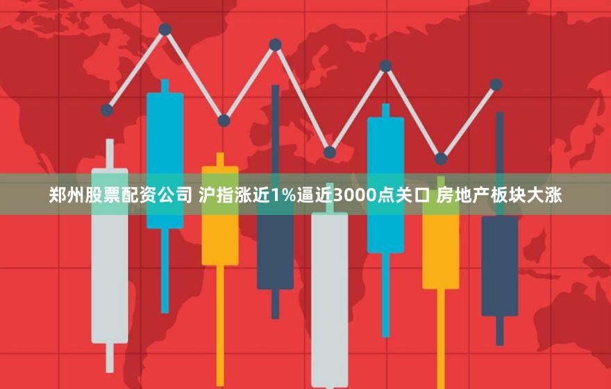 郑州股票配资公司 沪指涨近1%逼近3000点关口 房地产板块大涨