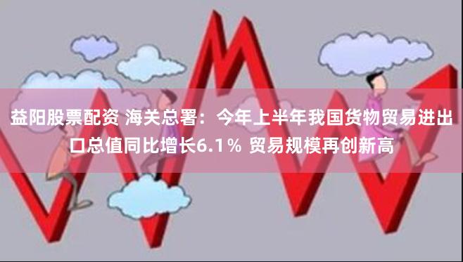 益阳股票配资 海关总署：今年上半年我国货物贸易进出口总值同比增长6.1％ 贸易规模再创新高