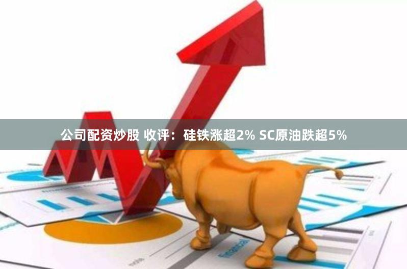 公司配资炒股 收评：硅铁涨超2% SC原油跌超5%