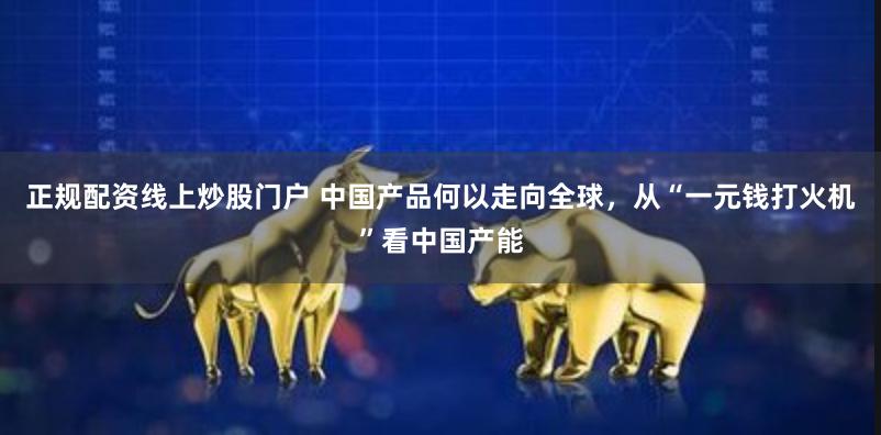 正规配资线上炒股门户 中国产品何以走向全球，从“一元钱打火机”看中国产能