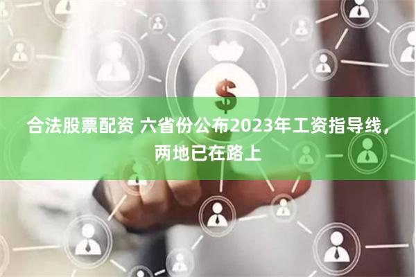 合法股票配资 六省份公布2023年工资指导线，两地已在路上