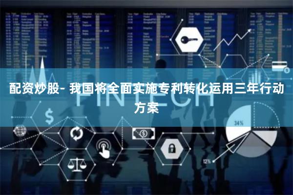 配资炒股- 我国将全面实施专利转化运用三年行动方案