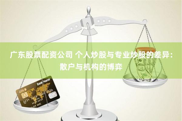 广东股票配资公司 个人炒股与专业炒股的差异：散户与机构的博弈