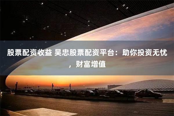 股票配资收益 吴忠股票配资平台：助你投资无忧，财富增值