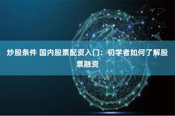 炒股条件 国内股票配资入门：初学者如何了解股票融资