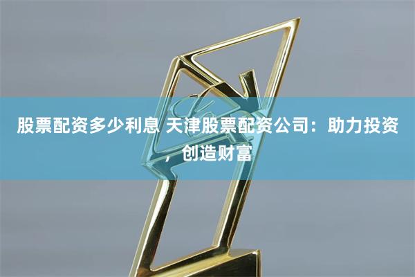 股票配资多少利息 天津股票配资公司：助力投资，创造财富