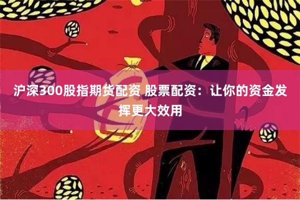 沪深300股指期货配资 股票配资：让你的资金发挥更大效用